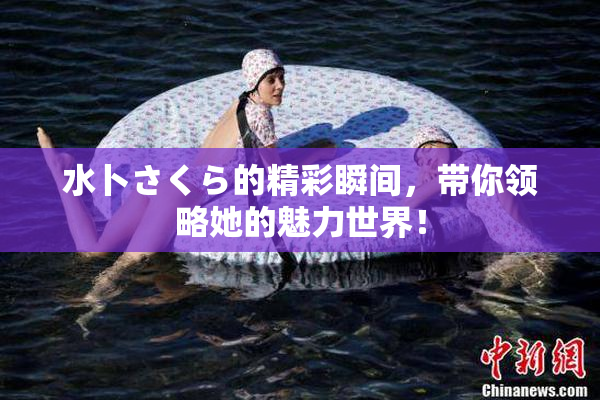 水卜さくら的精彩瞬间，带你领略她的魅力世界！