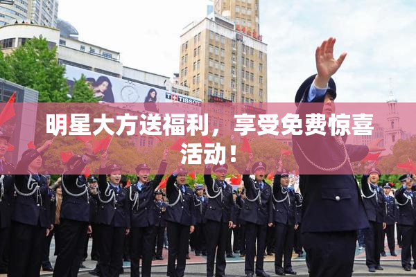 明星大方送福利，享受免费惊喜活动！
