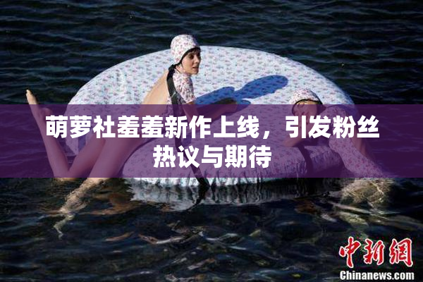 萌萝社羞羞新作上线，引发粉丝热议与期待