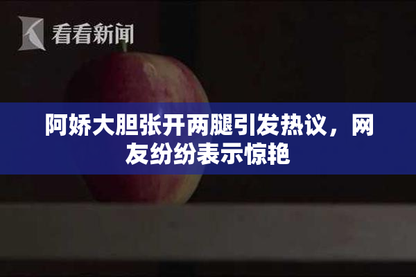 阿娇大胆张开两腿引发热议，网友纷纷表示惊艳