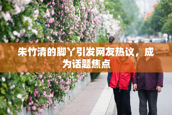 朱竹清的脚丫引发网友热议，成为话题焦点