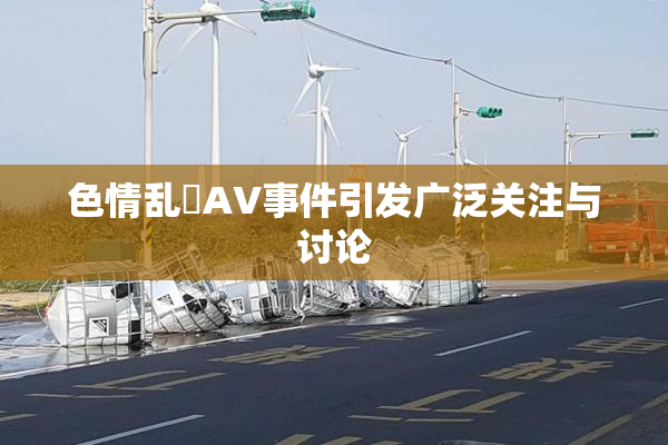 色情乱婬AV事件引发广泛关注与讨论
