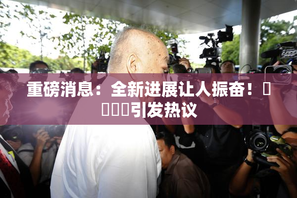 重磅消息：全新进展让人振奋！馃悢馃悢引发热议