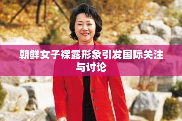 朝鲜女子裸露形象引发国际关注与讨论