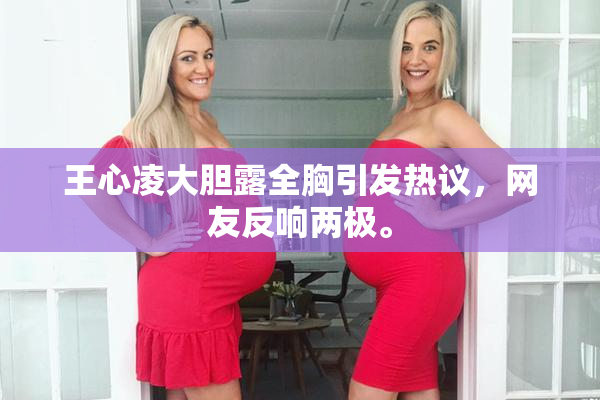 王心凌大胆露全胸引发热议，网友反响两极。