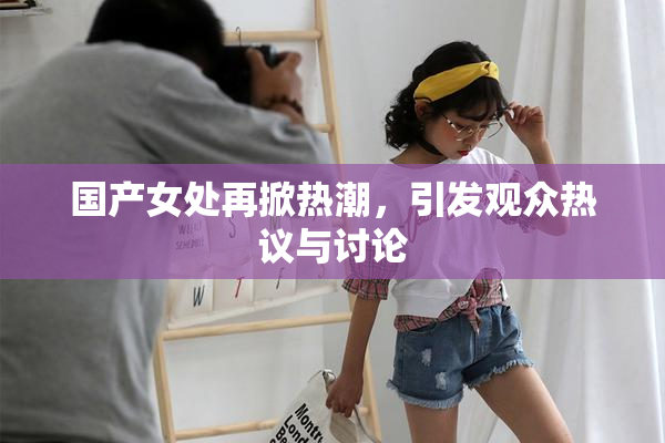国产女处再掀热潮，引发观众热议与讨论