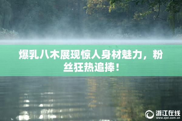 爆乳八木展现惊人身材魅力，粉丝狂热追捧！