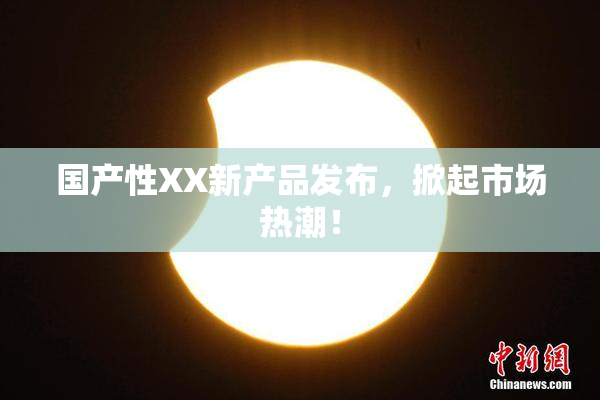 国产性XX新产品发布，掀起市场热潮！