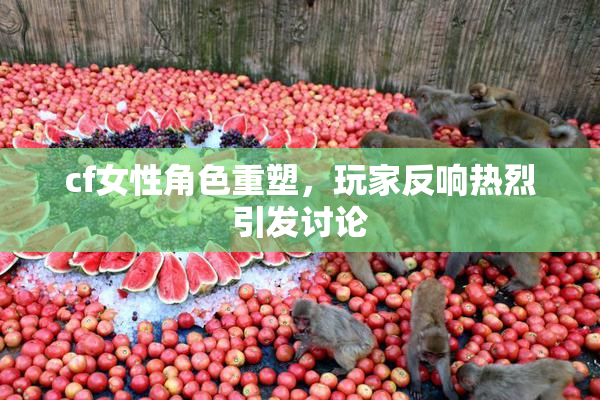 cf女性角色重塑，玩家反响热烈引发讨论