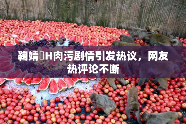 鞠婧祎H肉污剧情引发热议，网友热评论不断