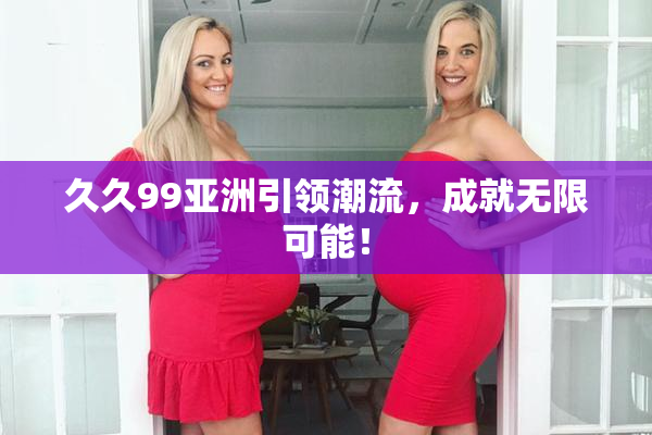 久久99亚洲引领潮流，成就无限可能！