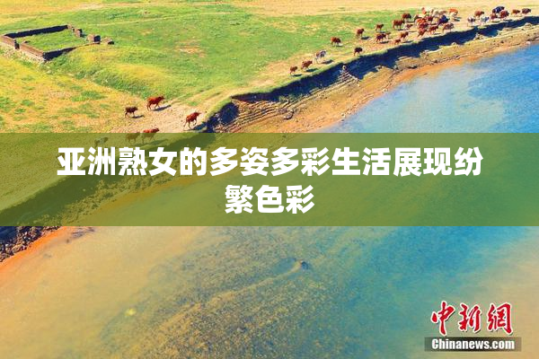 亚洲熟女的多姿多彩生活展现纷繁色彩