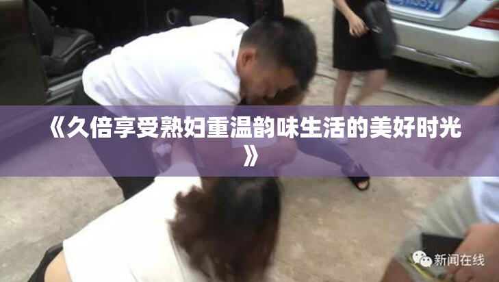 《久倍享受熟妇重温韵味生活的美好时光》