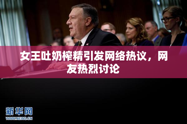 女王吐奶榨精引发网络热议，网友热烈讨论