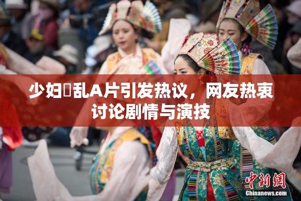 少妇婬乱A片引发热议，网友热衷讨论剧情与演技