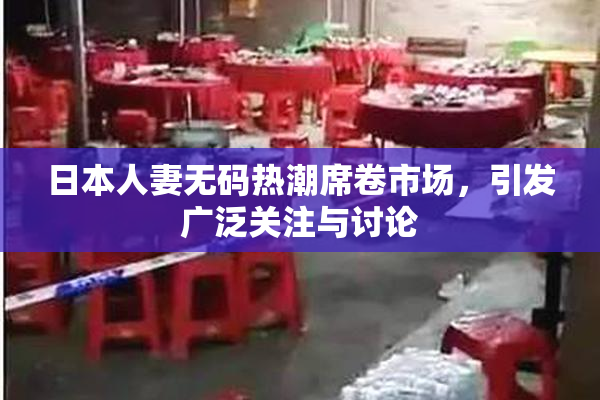 日本人妻无码热潮席卷市场，引发广泛关注与讨论