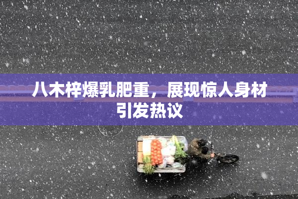 八木梓爆乳肥重，展现惊人身材引发热议