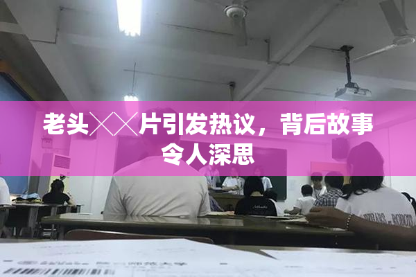 老头╳╳片引发热议，背后故事令人深思