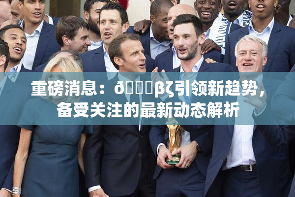 重磅消息：👙βζ引领新趋势，备受关注的最新动态解析