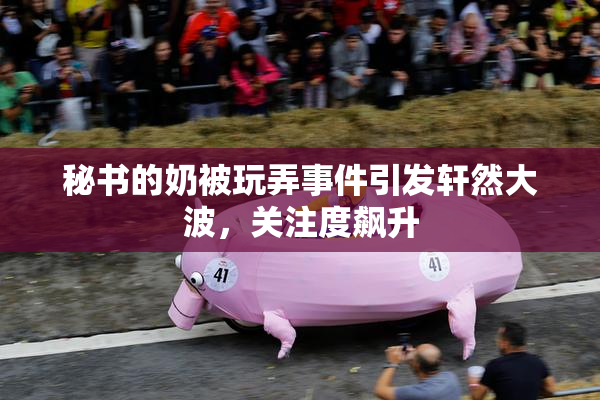 秘书的奶被玩弄事件引发轩然大波，关注度飙升