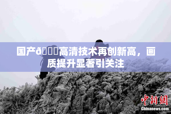 国产🍑高清技术再创新高，画质提升显著引关注