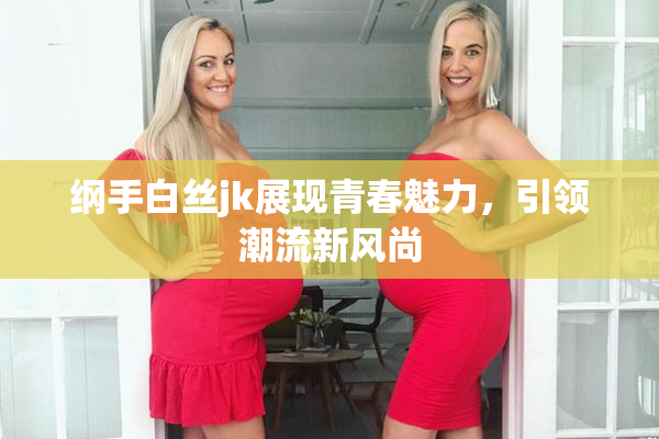 纲手白丝jk展现青春魅力，引领潮流新风尚