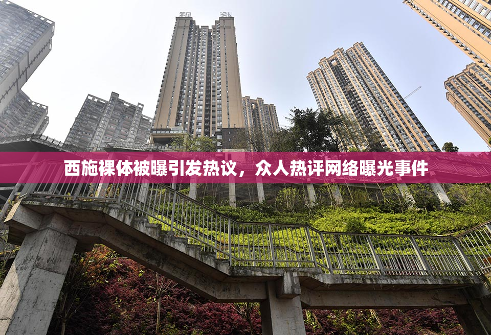 西施裸体被曝引发热议，众人热评网络曝光事件
