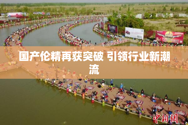 国产伦精再获突破 引领行业新潮流