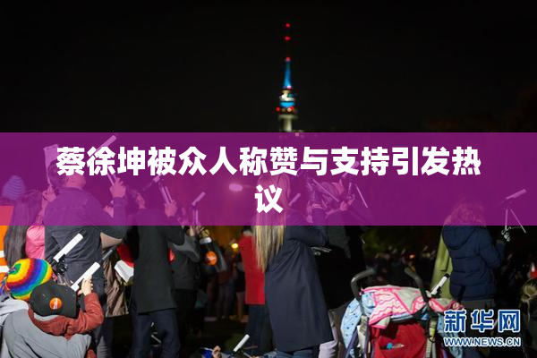蔡徐坤被众人称赞与支持引发热议