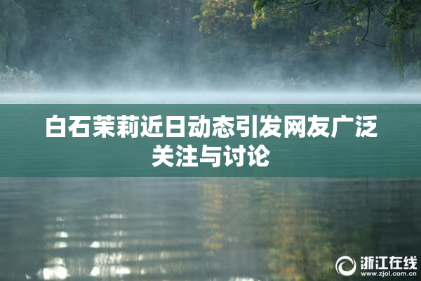 白石茉莉近日动态引发网友广泛关注与讨论