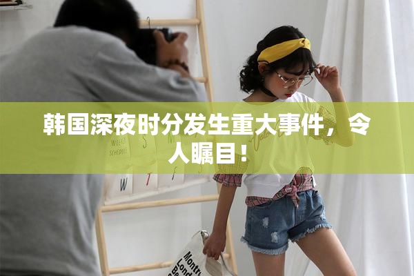 韩国深夜时分发生重大事件，令人瞩目！