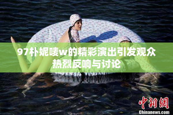 97朴妮唛w的精彩演出引发观众热烈反响与讨论