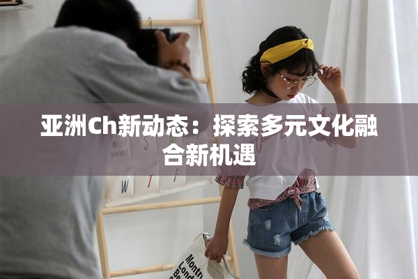亚洲Ch新动态：探索多元文化融合新机遇