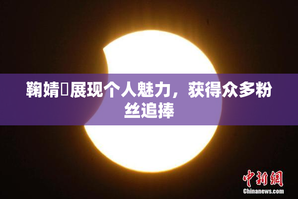 鞠婧祎展现个人魅力，获得众多粉丝追捧