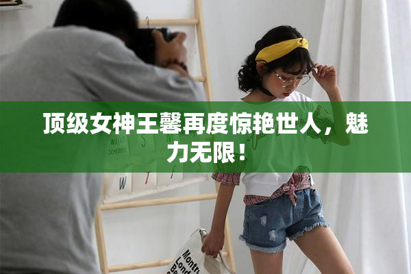 顶级女神王馨再度惊艳世人，魅力无限！