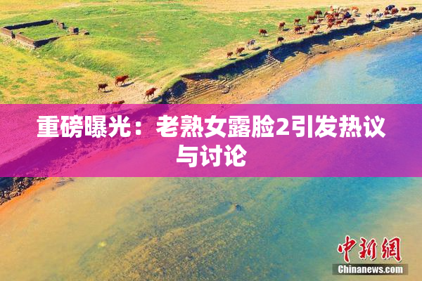 重磅曝光：老熟女露脸2引发热议与讨论