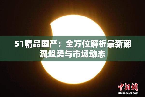 51精品国产：全方位解析最新潮流趋势与市场动态