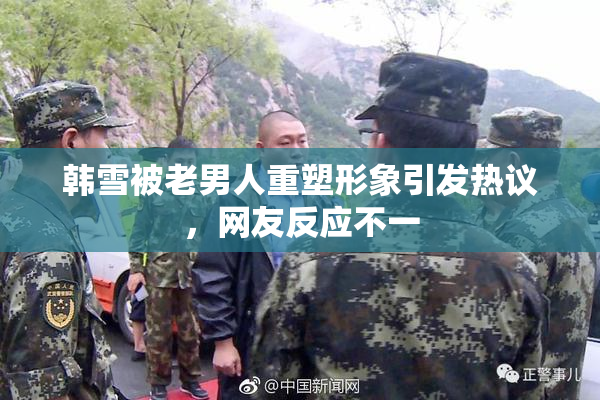 韩雪被老男人重塑形象引发热议，网友反应不一