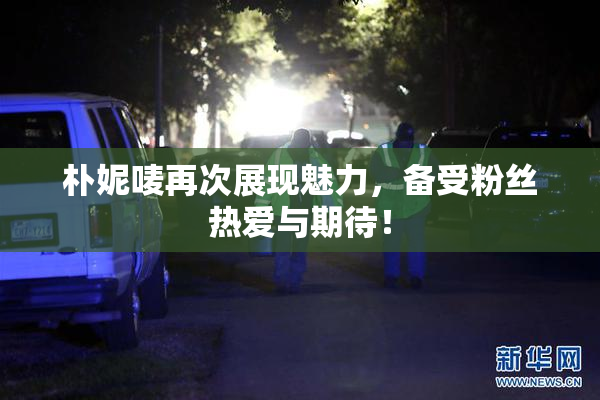 朴妮唛再次展现魅力，备受粉丝热爱与期待！