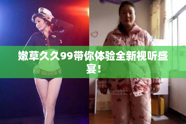 嫩草久久99带你体验全新视听盛宴！