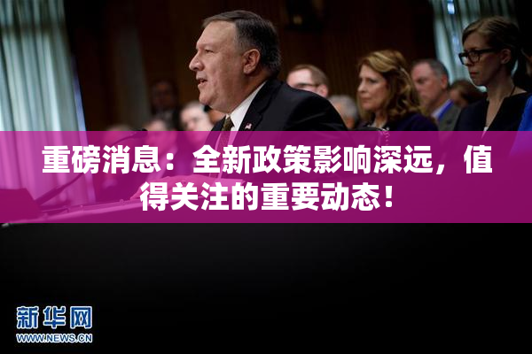 重磅消息：全新政策影响深远，值得关注的重要动态！