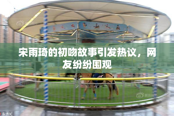 宋雨琦的初吻故事引发热议，网友纷纷围观