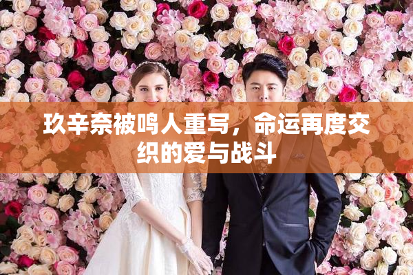 玖辛奈被鸣人重写，命运再度交织的爱与战斗