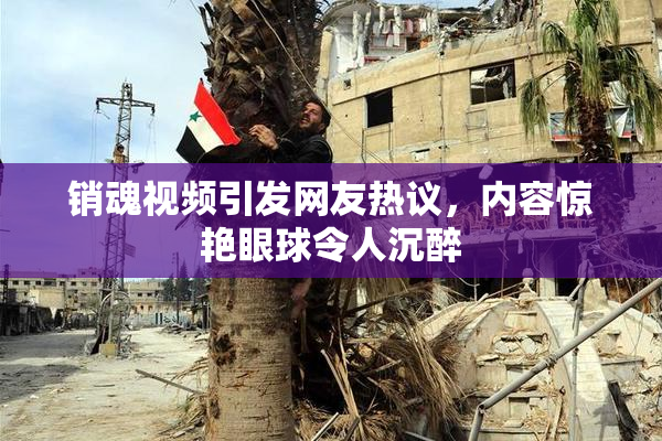 销魂视频引发网友热议，内容惊艳眼球令人沉醉