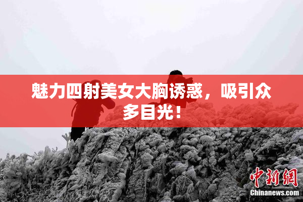魅力四射美女大胸诱惑，吸引众多目光！