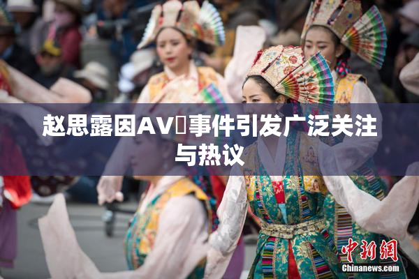 赵思露因AV婬事件引发广泛关注与热议