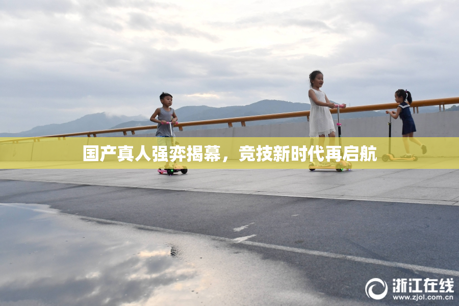 国产真人强弈揭幕，竞技新时代再启航