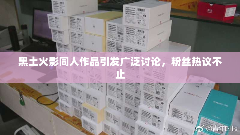 黑土火影同人作品引发广泛讨论，粉丝热议不止