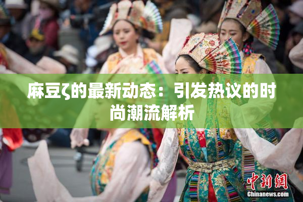麻豆ζ的最新动态：引发热议的时尚潮流解析