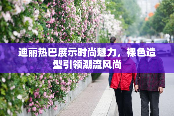 迪丽热巴展示时尚魅力，裸色造型引领潮流风尚